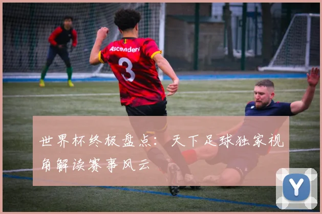 世界杯终极盘点：天下足球独家视角解读赛事风云