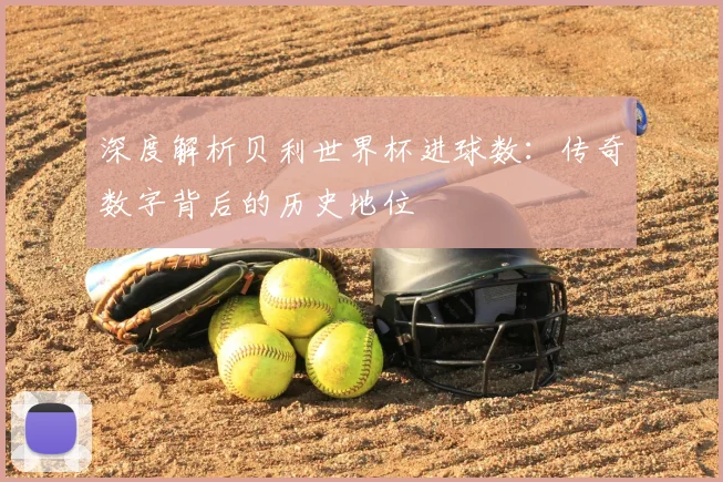 深度解析贝利世界杯进球数：传奇数字背后的历史地位