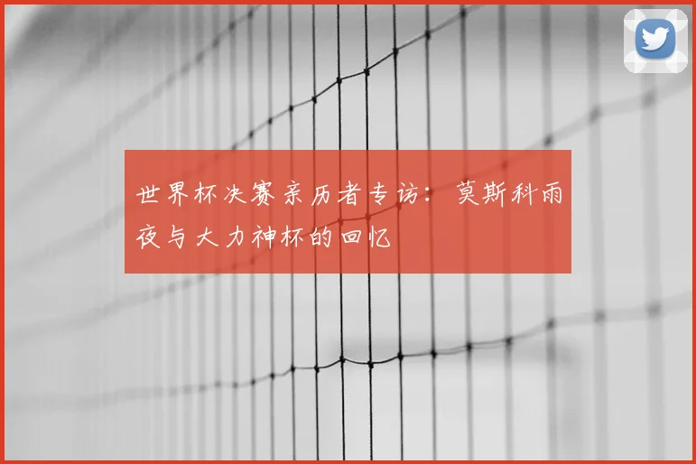 世界杯决赛亲历者专访：莫斯科雨夜与大力神杯的回忆