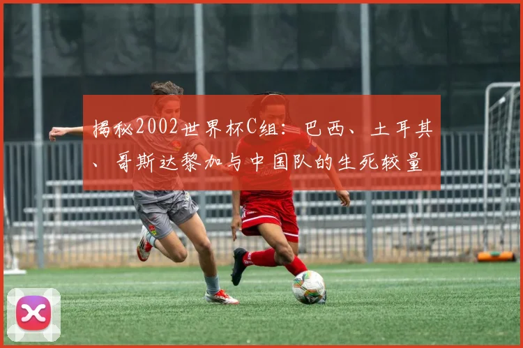 揭秘2002世界杯C组：巴西、土耳其、哥斯达黎加与中国队的生死较量