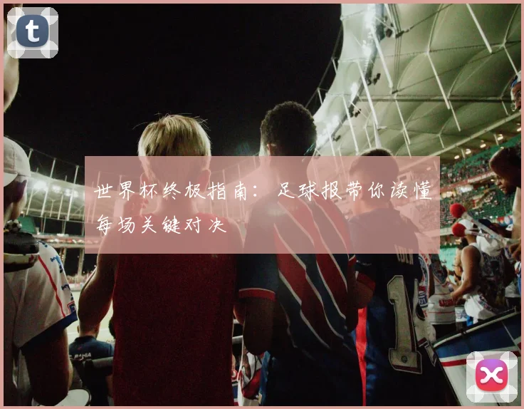 世界杯终极指南：足球报带你读懂每场关键对决