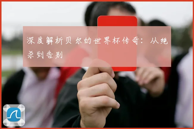 深度解析贝尔的世界杯传奇:从绝杀到告别