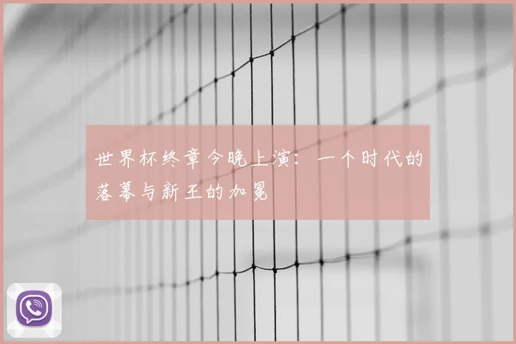 世界杯终章今晚上演：一个时代的落幕与新王的加冕