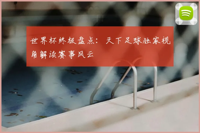 世界杯终极盘点：天下足球独家视角解读赛事风云