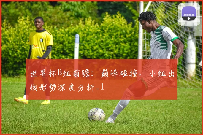 世界杯B组前瞻：巅峰碰撞，小组出线形势深度分析_1